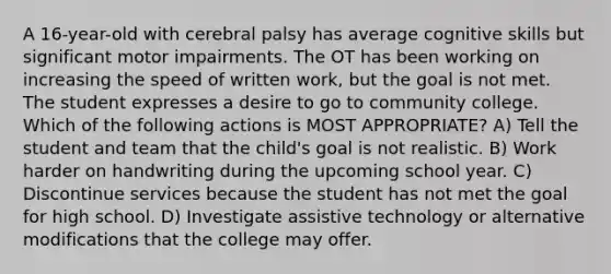 A 16-year-old with cerebral palsy has average cognitive skills but significant motor impairments. The OT has been working on increasing the speed of written work, but the goal is not met. The student expresses a desire to go to community college. Which of the following actions is MOST APPROPRIATE? A) Tell the student and team that the child's goal is not realistic. B) Work harder on handwriting during the upcoming school year. C) Discontinue services because the student has not met the goal for high school. D) Investigate assistive technology or alternative modifications that the college may offer.