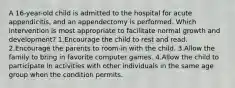 A 16-year-old child is admitted to the hospital for acute appendicitis, and an appendectomy is performed. Which intervention is most appropriate to facilitate normal growth and development? 1.Encourage the child to rest and read. 2.Encourage the parents to room-in with the child. 3.Allow the family to bring in favorite computer games. 4.Allow the child to participate in activities with other individuals in the same age group when the condition permits.