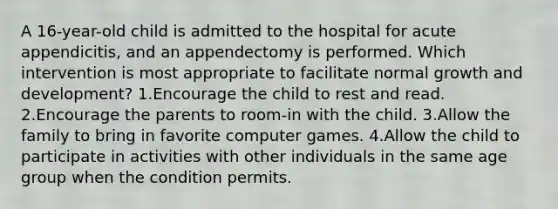 A 16-year-old child is admitted to the hospital for acute appendicitis, and an appendectomy is performed. Which intervention is most appropriate to facilitate normal growth and development? 1.Encourage the child to rest and read. 2.Encourage the parents to room-in with the child. 3.Allow the family to bring in favorite computer games. 4.Allow the child to participate in activities with other individuals in the same age group when the condition permits.