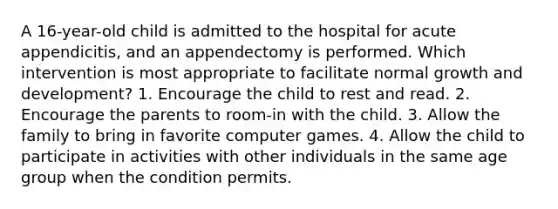 A 16-year-old child is admitted to the hospital for acute appendicitis, and an appendectomy is performed. Which intervention is most appropriate to facilitate normal growth and development? 1. Encourage the child to rest and read. 2. Encourage the parents to room-in with the child. 3. Allow the family to bring in favorite computer games. 4. Allow the child to participate in activities with other individuals in the same age group when the condition permits.