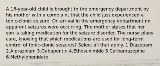 A 16-year-old child is brought to the emergency department by his mother with a complaint that the child just experienced a tonic-clonic seizure. On arrival in the emergency department no apparent seizures were occurring. The mother states that her son is taking medication for the seizure disorder. The nurse plans care, knowing that which medications are used for long-term control of tonic-clonic seizures? Select all that apply. 1.Diazepam 2.Alprazolam 3.Gabapentin 4.Ethosuximide 5.Carbamazepine 6.Methylphenidate