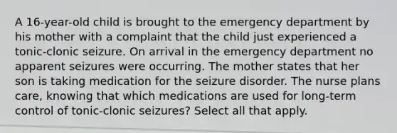 A 16-year-old child is brought to the emergency department by his mother with a complaint that the child just experienced a tonic-clonic seizure. On arrival in the emergency department no apparent seizures were occurring. The mother states that her son is taking medication for the seizure disorder. The nurse plans care, knowing that which medications are used for long-term control of tonic-clonic seizures? Select all that apply.