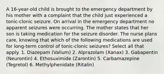 A 16-year-old child is brought to the emergency department by his mother with a complaint that the child just experienced a tonic-clonic seizure. On arrival in the emergency department no apparent seizures were occurring. The mother states that her son is taking medication for the seizure disorder. The nurse plans care, knowing that which of the following medications are used for long-term control of tonic-clonic seizures? Select all that apply. 1. Diazepam (Valium) 2. Alprazolam (Xanax) 3. Gabapentin (Neurontin) 4. Ethosuximide (Zarontin) 5. Carbamazepine (Tegretol) 6. Methylphenidate (Ritalin)