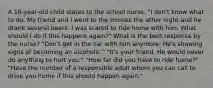 A 16-year-old child states to the school nurse, "I don't know what to do. My friend and I went to the movies the other night and he drank several beers. I was scared to ride home with him. What should I do if this happens again?" What is the best response by the nurse? "Don't get in the car with him anymore. He's showing signs of becoming an alcoholic." "It's your friend. He would never do anything to hurt you." "How far did you have to ride home?" "Have the number of a responsible adult whom you can call to drive you home if this should happen again."