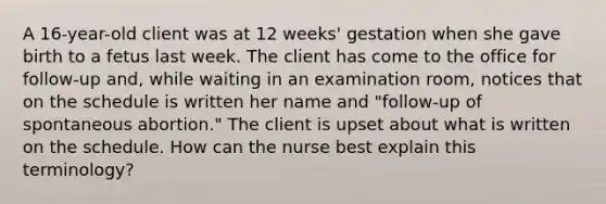 A 16-year-old client was at 12 weeks' gestation when she gave birth to a fetus last week. The client has come to the office for follow-up and, while waiting in an examination room, notices that on the schedule is written her name and "follow-up of spontaneous abortion." The client is upset about what is written on the schedule. How can the nurse best explain this terminology?