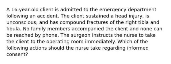 A 16-year-old client is admitted to the emergency department following an accident. The client sustained a head injury, is unconscious, and has compound fractures of the right tibia and fibula. No family members accompanied the client and none can be reached by phone. The surgeon instructs the nurse to take the client to the operating room immediately. Which of the following actions should the nurse take regarding informed consent?