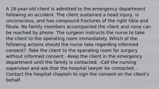 A 16-year-old client is admitted to the emergency department following an accident. The client sustained a head injury, is unconscious, and has compound fractures of the right tibia and fibula. No family members accompanied the client and none can be reached by phone. The surgeon instructs the nurse to take the client to the operating room immediately. Which of the following actions should the nurse take regarding informed consent? -Take the client to the operating room for surgery without informed consent. -Keep the client in the emergency department until the family is contacted. -Call the nursing supervisor and ask that the hospital lawyer be contacted. -Contact the hospital chaplain to sign the consent on the client's behalf.