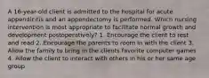 A 16-year-old client is admitted to the hospital for acute appendicitis and an appendectomy is performed. Which nursing intervention is most appropriate to facilitate normal growth and development postoperatively? 1. Encourage the client to rest and read 2. Encourage the parents to room in with the client 3. Allow the family to bring in the clients favorite computer games 4. Allow the client to interact with others in his or her same age group