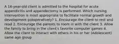 A 16-year-old client is admitted to the hospital for acute appendicitis and appendectomy is performed. Which nursing intervention is most appropriate to facilitate normal growth and development potoperatively? 1. Encourage the client to rest and read 2. Encourage the parents to room in with the client 3. Allow the family to bring in the client's favorite computer games 4. Allow the client to interact with others in his or her (Adolescent) same age group