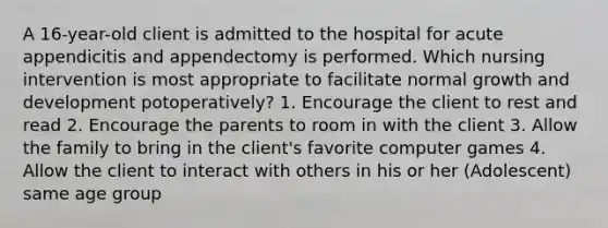 A 16-year-old client is admitted to the hospital for acute appendicitis and appendectomy is performed. Which nursing intervention is most appropriate to facilitate normal growth and development potoperatively? 1. Encourage the client to rest and read 2. Encourage the parents to room in with the client 3. Allow the family to bring in the client's favorite computer games 4. Allow the client to interact with others in his or her (Adolescent) same age group