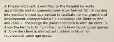 A 16-year-old client is admitted to the hospital for acute appendicitis and an appendectomy is performed. Which nursing intervention is most appropriate to facilitate normal growth and development postoperatively? 1. Encourage the client to rest and read. 2. Encourage the parents to room in with the client. 3. Allow the family to bring in the client's favorite computer games. 4. Allow the client to interact with others in his or her (adolescent) same age group.