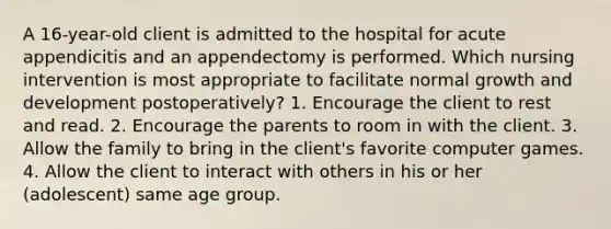 A 16-year-old client is admitted to the hospital for acute appendicitis and an appendectomy is performed. Which nursing intervention is most appropriate to facilitate normal growth and development postoperatively? 1. Encourage the client to rest and read. 2. Encourage the parents to room in with the client. 3. Allow the family to bring in the client's favorite computer games. 4. Allow the client to interact with others in his or her (adolescent) same age group.