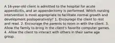 A 16-year-old client is admitted to the hospital for acute appendicitis, and an appendectomy is performed. Which nursing intervention is most appropriate to facilitate normal growth and development postoperatively? 1. Encourage the client to rest and read. 2. Encourage the parents to room in with the client. 3. Allow the family to bring in the client's favorite computer games. 4. Allow the client to interact with others in their same age group.