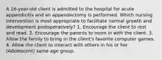 A 16-year-old client is admitted to the hospital for acute appendicitis and an appendectomy is performed. Which nursing intervention is most appropriate to facilitate normal growth and development postoperatively? 1. Encourage the client to rest and read. 2. Encourage the parents to room in with the client. 3. Allow the family to bring in the client's favorite computer games. 4. Allow the client to interact with others in his or her (Adolescent) same age group.