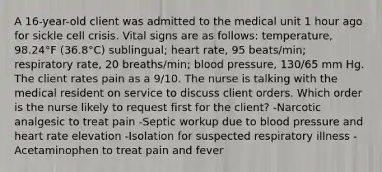 A 16-year-old client was admitted to the medical unit 1 hour ago for sickle cell crisis. Vital signs are as follows: temperature, 98.24°F (36.8°C) sublingual; heart rate, 95 beats/min; respiratory rate, 20 breaths/min; blood pressure, 130/65 mm Hg. The client rates pain as a 9/10. The nurse is talking with the medical resident on service to discuss client orders. Which order is the nurse likely to request first for the client? -Narcotic analgesic to treat pain -Septic workup due to blood pressure and heart rate elevation -Isolation for suspected respiratory illness -Acetaminophen to treat pain and fever