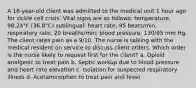 A 16-year-old client was admitted to the medical unit 1 hour ago for sickle cell crisis. Vital signs are as follows: temperature, 98.24°F (36.8°C) sublingual; heart rate, 95 beats/min; respiratory rate, 20 breaths/min; blood pressure, 130/65 mm Hg. The client rates pain as a 9/10. The nurse is talking with the medical resident on service to discuss client orders. Which order is the nurse likely to request first for the client? a. Opioid analgesic to treat pain b. Septic workup due to blood pressure and heart rate elevation c. Isolation for suspected respiratory illness d. Acetaminophen to treat pain and fever