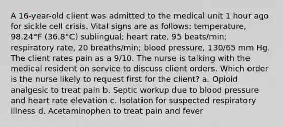 A 16-year-old client was admitted to the medical unit 1 hour ago for sickle cell crisis. Vital signs are as follows: temperature, 98.24°F (36.8°C) sublingual; heart rate, 95 beats/min; respiratory rate, 20 breaths/min; blood pressure, 130/65 mm Hg. The client rates pain as a 9/10. The nurse is talking with the medical resident on service to discuss client orders. Which order is the nurse likely to request first for the client? a. Opioid analgesic to treat pain b. Septic workup due to blood pressure and heart rate elevation c. Isolation for suspected respiratory illness d. Acetaminophen to treat pain and fever