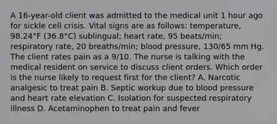 A 16-year-old client was admitted to the medical unit 1 hour ago for sickle cell crisis. Vital signs are as follows: temperature, 98.24°F (36.8°C) sublingual; heart rate, 95 beats/min; respiratory rate, 20 breaths/min; blood pressure, 130/65 mm Hg. The client rates pain as a 9/10. The nurse is talking with the medical resident on service to discuss client orders. Which order is the nurse likely to request first for the client? A. Narcotic analgesic to treat pain B. Septic workup due to blood pressure and heart rate elevation C. Isolation for suspected respiratory illness D. Acetaminophen to treat pain and fever