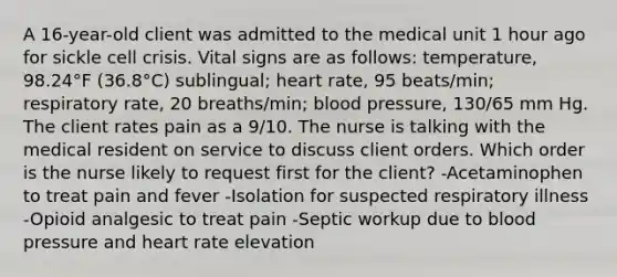 A 16-year-old client was admitted to the medical unit 1 hour ago for sickle cell crisis. Vital signs are as follows: temperature, 98.24°F (36.8°C) sublingual; heart rate, 95 beats/min; respiratory rate, 20 breaths/min; blood pressure, 130/65 mm Hg. The client rates pain as a 9/10. The nurse is talking with the medical resident on service to discuss client orders. Which order is the nurse likely to request first for the client? -Acetaminophen to treat pain and fever -Isolation for suspected respiratory illness -Opioid analgesic to treat pain -Septic workup due to blood pressure and heart rate elevation