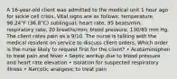 A 16-year-old client was admitted to the medical unit 1 hour ago for sickle cell crisis. Vital signs are as follows: temperature, 98.24°F (36.8°C) sublingual; heart rate, 95 beats/min; respiratory rate, 20 breaths/min; blood pressure, 130/65 mm Hg. The client rates pain as a 9/10. The nurse is talking with the medical resident on service to discuss client orders. Which order is the nurse likely to request first for the client? • Acetaminophen to treat pain and fever • Septic workup due to blood pressure and heart rate elevation • Isolation for suspected respiratory illness • Narcotic analgesic to treat pain