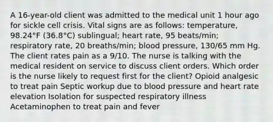 A 16-year-old client was admitted to the medical unit 1 hour ago for sickle cell crisis. Vital signs are as follows: temperature, 98.24°F (36.8°C) sublingual; heart rate, 95 beats/min; respiratory rate, 20 breaths/min; blood pressure, 130/65 mm Hg. The client rates pain as a 9/10. The nurse is talking with the medical resident on service to discuss client orders. Which order is the nurse likely to request first for the client? Opioid analgesic to treat pain Septic workup due to blood pressure and heart rate elevation Isolation for suspected respiratory illness Acetaminophen to treat pain and fever