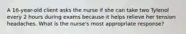 A 16-year-old client asks the nurse if she can take two Tylenol every 2 hours during exams because it helps relieve her tension headaches. What is the nurse's most appropriate response?