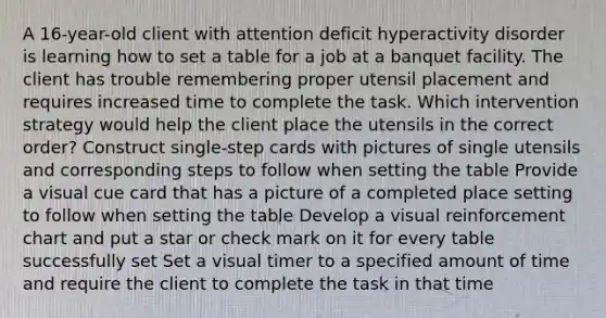 A 16-year-old client with attention deficit hyperactivity disorder is learning how to set a table for a job at a banquet facility. The client has trouble remembering proper utensil placement and requires increased time to complete the task. Which intervention strategy would help the client place the utensils in the correct order? Construct single-step cards with pictures of single utensils and corresponding steps to follow when setting the table Provide a visual cue card that has a picture of a completed place setting to follow when setting the table Develop a visual reinforcement chart and put a star or check mark on it for every table successfully set Set a visual timer to a specified amount of time and require the client to complete the task in that time