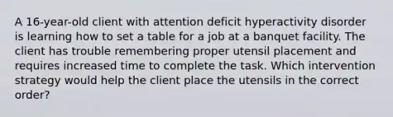 A 16-year-old client with attention deficit hyperactivity disorder is learning how to set a table for a job at a banquet facility. The client has trouble remembering proper utensil placement and requires increased time to complete the task. Which intervention strategy would help the client place the utensils in the correct order?