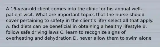 A 16-year-old client comes into the clinic for his annual well-patient visit. What are important topics that the nurse should cover pertaining to safety in the client's life? select all that apply. A. fad diets can be beneficial in obtaining a healthy lifestyle B. follow safe driving laws C. learn to recognize signs of overheating and dehydration D. never allow them to swim alone