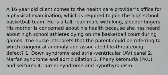 A 16-year-old client comes to the health care provider"s office for a physical examination, which is required to join the high school basketball team. He is a tall, lean male with long, slender fingers. His mother is concerned about his health because she has heard about high school athletes dying on the basketball court during games. The nurse interprets that the parent could be referring to which congenital anomaly and associated life-threatening defect? 1. Down syndrome and atrial-ventricular (AV) canal 2. Marfan syndrome and aortic dilation 3. Phenylketonuria (PKU) and seizures 4. Turner syndrome and hypothyroidism