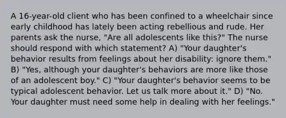 A 16-year-old client who has been confined to a wheelchair since early childhood has lately been acting rebellious and rude. Her parents ask the nurse, "Are all adolescents like this?" The nurse should respond with which statement? A) "Your daughter's behavior results from feelings about her disability: ignore them." B) "Yes, although your daughter's behaviors are more like those of an adolescent boy." C) "Your daughter's behavior seems to be typical adolescent behavior. Let us talk more about it." D) "No. Your daughter must need some help in dealing with her feelings."