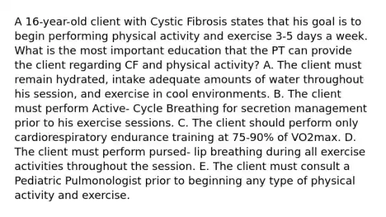 A 16-year-old client with Cystic Fibrosis states that his goal is to begin performing physical activity and exercise 3-5 days a week. What is the most important education that the PT can provide the client regarding CF and physical activity? A. The client must remain hydrated, intake adequate amounts of water throughout his session, and exercise in cool environments. B. The client must perform Active- Cycle Breathing for secretion management prior to his exercise sessions. C. The client should perform only cardiorespiratory endurance training at 75-90% of VO2max. D. The client must perform pursed- lip breathing during all exercise activities throughout the session. E. The client must consult a Pediatric Pulmonologist prior to beginning any type of physical activity and exercise.