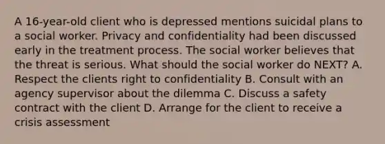 A 16-year-old client who is depressed mentions suicidal plans to a social worker. Privacy and confidentiality had been discussed early in the treatment process. The social worker believes that the threat is serious. What should the social worker do NEXT? A. Respect the clients right to confidentiality B. Consult with an agency supervisor about the dilemma C. Discuss a safety contract with the client D. Arrange for the client to receive a crisis assessment