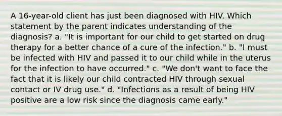 A 16-year-old client has just been diagnosed with HIV. Which statement by the parent indicates understanding of the diagnosis? a. "It is important for our child to get started on drug therapy for a better chance of a cure of the infection." b. "I must be infected with HIV and passed it to our child while in the uterus for the infection to have occurred." c. "We don't want to face the fact that it is likely our child contracted HIV through sexual contact or IV drug use." d. "Infections as a result of being HIV positive are a low risk since the diagnosis came early."