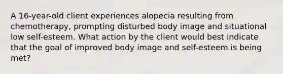 A 16-year-old client experiences alopecia resulting from chemotherapy, prompting disturbed body image and situational low self-esteem. What action by the client would best indicate that the goal of improved body image and self-esteem is being met?