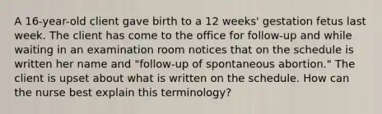 A 16-year-old client gave birth to a 12 weeks' gestation fetus last week. The client has come to the office for follow-up and while waiting in an examination room notices that on the schedule is written her name and "follow-up of spontaneous abortion." The client is upset about what is written on the schedule. How can the nurse best explain this terminology?