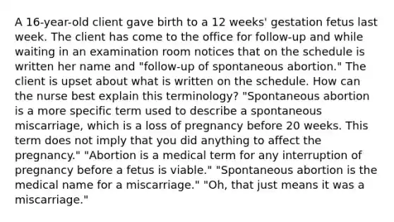 A 16-year-old client gave birth to a 12 weeks' gestation fetus last week. The client has come to the office for follow-up and while waiting in an examination room notices that on the schedule is written her name and "follow-up of spontaneous abortion." The client is upset about what is written on the schedule. How can the nurse best explain this terminology? "Spontaneous abortion is a more specific term used to describe a spontaneous miscarriage, which is a loss of pregnancy before 20 weeks. This term does not imply that you did anything to affect the pregnancy." "Abortion is a medical term for any interruption of pregnancy before a fetus is viable." "Spontaneous abortion is the medical name for a miscarriage." "Oh, that just means it was a miscarriage."