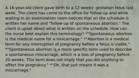 A 16-year-old client gave birth to a 12 weeks' gestation fetus last week. The client has come to the office for follow-up and while waiting in an examination room notices that on the schedule is written her name and "follow-up of spontaneous abortion." The client is upset about what is written on the schedule. How can the nurse best explain this terminology? *"Spontaneous abortion is the medical name for a miscarriage." *"Abortion is a medical term for any interruption of pregnancy before a fetus is viable." *"Spontaneous abortion is a more specific term used to describe a spontaneous miscarriage, which is a loss of pregnancy before 20 weeks. This term does not imply that you did anything to affect the pregnancy." *"Oh, that just means it was a miscarriage."