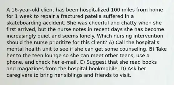 A 16-year-old client has been hospitalized 100 miles from home for 1 week to repair a fractured patella suffered in a skateboarding accident. She was cheerful and chatty when she first arrived, but the nurse notes in recent days she has become increasingly quiet and seems lonely. Which nursing intervention should the nurse prioritize for this client? A) Call the hospital's mental health unit to see if she can get some counseling. B) Take her to the teen lounge so she can meet other teens, use a phone, and check her e-mail. C) Suggest that she read books and magazines from the hospital bookmobile. D) Ask her caregivers to bring her siblings and friends to visit.