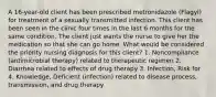 A 16-year-old client has been prescribed metronidazole (Flagyl) for treatment of a sexually transmitted infection. This client has been seen in the clinic four times in the last 6 months for the same condition. The client just wants the nurse to give her the medication so that she can go home. What would be considered the priority nursing diagnosis for this client? 1. Noncompliance (antimicrobial therapy) related to therapeutic regimen 2. Diarrhea related to effects of drug therapy 3. Infection, Risk for 4. Knowledge, Deficient (infection) related to disease process, transmission, and drug therapy