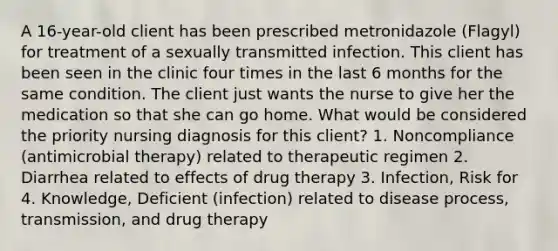 A 16-year-old client has been prescribed metronidazole (Flagyl) for treatment of a sexually transmitted infection. This client has been seen in the clinic four times in the last 6 months for the same condition. The client just wants the nurse to give her the medication so that she can go home. What would be considered the priority nursing diagnosis for this client? 1. Noncompliance (antimicrobial therapy) related to therapeutic regimen 2. Diarrhea related to effects of drug therapy 3. Infection, Risk for 4. Knowledge, Deficient (infection) related to disease process, transmission, and drug therapy