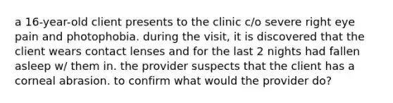 a 16-year-old client presents to the clinic c/o severe right eye pain and photophobia. during the visit, it is discovered that the client wears contact lenses and for the last 2 nights had fallen asleep w/ them in. the provider suspects that the client has a corneal abrasion. to confirm what would the provider do?