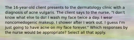 The 16-year-old client presents to the dermatology clinic with a diagnosis of acne vulgaris. The client says to the nurse, "I don't know what else to do! I wash my face twice a day. I wear noncomedogenic makeup. I shower after I work out. I guess I'm just going to have acne on my face forever." Which responses by the nurse would be appropriate? Select all that apply.