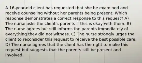 A 16-year-old client has requested that she be examined and receive counseling without her parents being present. Which response demonstrates a correct response to this request? A) The nurse asks the client's parents if this is okay with them. B) The nurse agrees but still informs the parents immediately of everything they did not witness. C) The nurse strongly urges the client to reconsider this request to receive the best possible care. D) The nurse agrees that the client has the right to make this request but suggests that the parents still be present and involved.