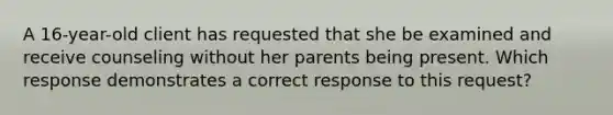 A 16-year-old client has requested that she be examined and receive counseling without her parents being present. Which response demonstrates a correct response to this request?