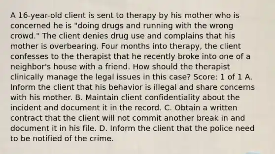 A 16-year-old client is sent to therapy by his mother who is concerned he is "doing drugs and running with the wrong crowd." The client denies drug use and complains that his mother is overbearing. Four months into therapy, the client confesses to the therapist that he recently broke into one of a neighbor's house with a friend. How should the therapist clinically manage the legal issues in this case? Score: 1 of 1 A. Inform the client that his behavior is illegal and share concerns with his mother. B. Maintain client confidentiality about the incident and document it in the record. C. Obtain a written contract that the client will not commit another break in and document it in his file. D. Inform the client that the police need to be notified of the crime.