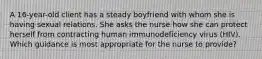 A 16-year-old client has a steady boyfriend with whom she is having sexual relations. She asks the nurse how she can protect herself from contracting human immunodeficiency virus (HIV). Which guidance is most appropriate for the nurse to provide?