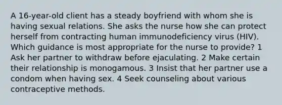 A 16-year-old client has a steady boyfriend with whom she is having sexual relations. She asks the nurse how she can protect herself from contracting human immunodeficiency virus (HIV). Which guidance is most appropriate for the nurse to provide? 1 Ask her partner to withdraw before ejaculating. 2 Make certain their relationship is monogamous. 3 Insist that her partner use a condom when having sex. 4 Seek counseling about various contraceptive methods.