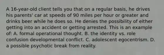 A 16-year-old client tells you that on a regular basis, he drives his parents' car at speeds of 90 miles per hour or greater and drinks beer while he does so. He denies the possibility of either getting into an accident or getting arrested. This is an example of: A. formal operational thought. B. the identity vs. role confusion developmental conflict. C. adolescent egocentrism. D. a possible psychotic break from reality.