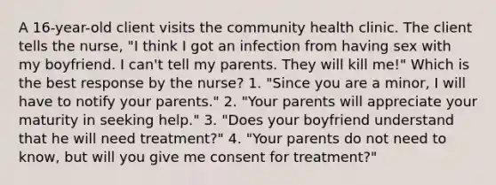 A 16-year-old client visits the community health clinic. The client tells the nurse, "I think I got an infection from having sex with my boyfriend. I can't tell my parents. They will kill me!" Which is the best response by the nurse? 1. "Since you are a minor, I will have to notify your parents." 2. "Your parents will appreciate your maturity in seeking help." 3. "Does your boyfriend understand that he will need treatment?" 4. "Your parents do not need to know, but will you give me consent for treatment?"